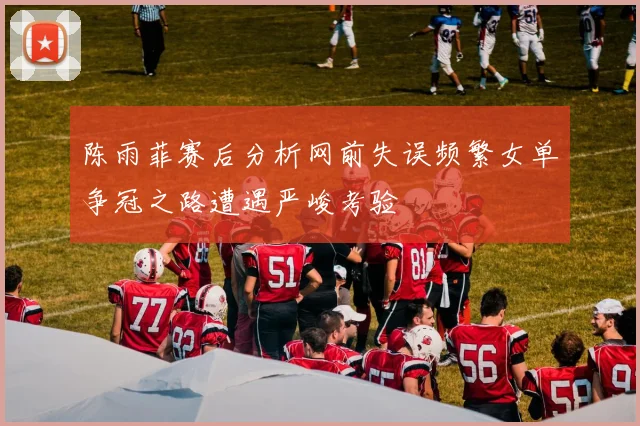 陈雨菲赛后分析网前失误频繁女单争冠之路遭遇严峻考验