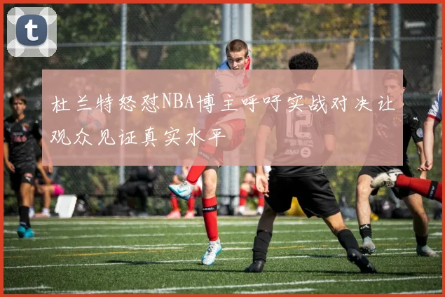 杜兰特怒怼NBA博主呼吁实战对决让观众见证真实水平