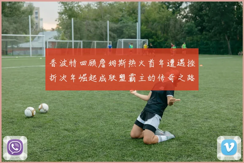 香波特回顾詹姆斯热火首年遭遇挫折次年崛起成联盟霸主的传奇之路